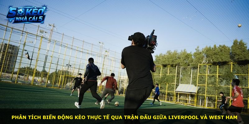 Phân tích biến động kèo thực tế qua trận đấu giữa Liverpool và West Ham