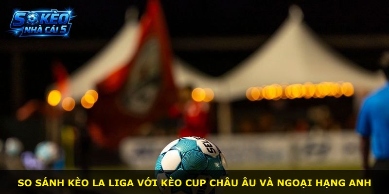 So sánh kèo La Liga với kèo Cup Châu Âu và Ngoại Hạng Anh